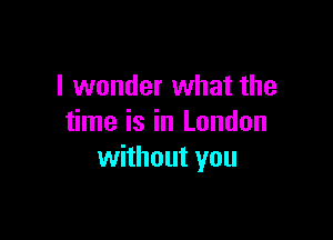I wonder what the

time is in London
without you