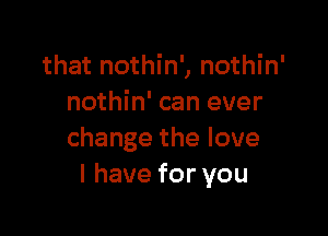 that nothin', nothin'
nothin' can ever

change the love
I have for you