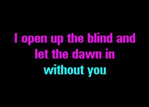 I open up the blind and

let the dawn in
without you