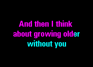 And then I think

about growing older
without you