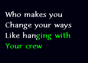 Who makes you
Change your ways

Like hanging with

Your crew