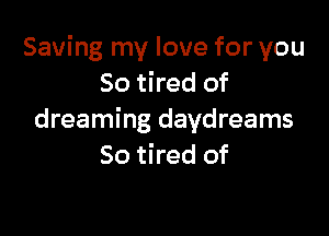 Saving my love for you
So tired of

dreaming daydreams
So tired of