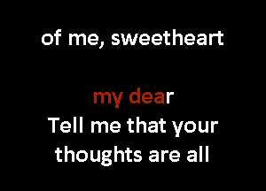 of me, sweetheart

my dear
Tell me that your
thoughts are all