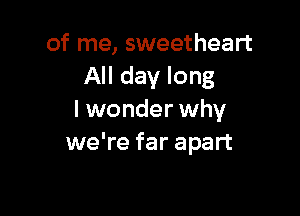 of me, sweetheart
All day long

I wonder why
we're far apart