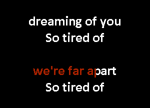 dreaming of you
So tired of

we're far apart
So tired of