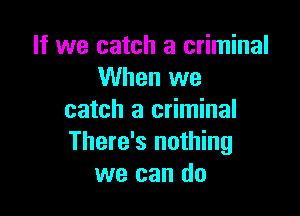 If we catch a criminal
When we

catch a criminal
There's nothing
we can do