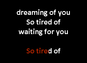 dreaming of you
So tired of

waiting for you

So tired of