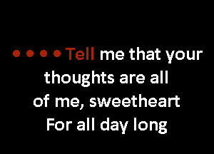 o o o 0 Tell me that your

thoughts are all
of me, sweetheart
For all day long