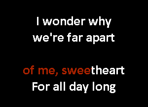 I wonder why
we're far apart

of me, sweetheart
For all day long