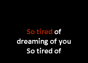 So tired of
dreaming of you
So tired of