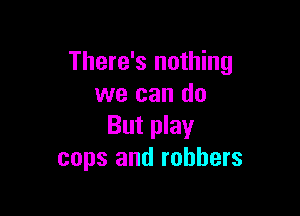 There's nothing
we can do

But play
cops and robbers