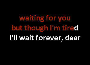 waiting for you
but though I'm tired

I'll wait forever, dear