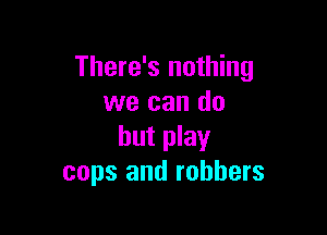 There's nothing
we can do

but play
cops and robbers