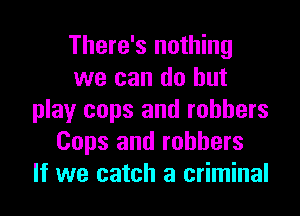 There's nothing
we can do but

play cops and robbers
Cops and robbers
If we catch a criminal