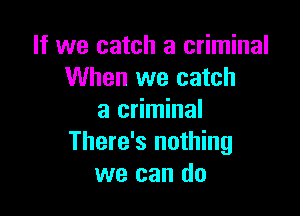 If we catch a criminal
When we catch

a criminal
There's nothing
we can do