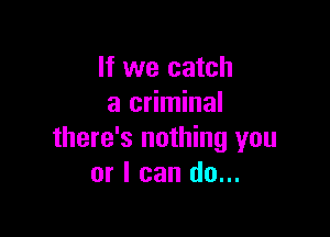 If we catch
a criminal

there's nothing you
or I can do...