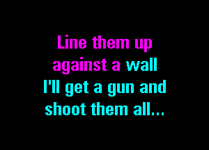 Line them up
against a wall

I'll get a gun and
shoot them all...