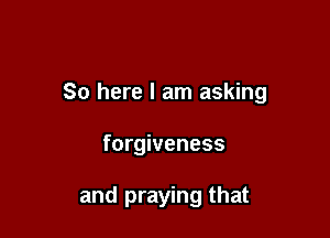 So here I am asking

forgiveness

and praying that