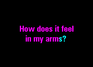 How does it feel

in my arms?