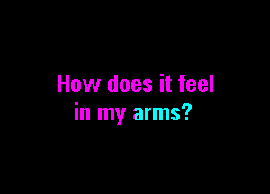 How does it feel

in my arms?