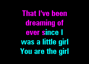 That I've been
dreaming of

ever since I
was a little girl
You are the girl