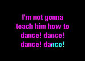 rnlnotgonna
teach him how to

danceldance!
dance!dance!