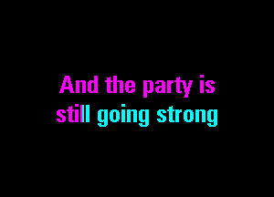 And the party is

still going strong