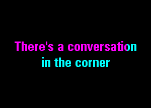 There's a conversation

in the corner