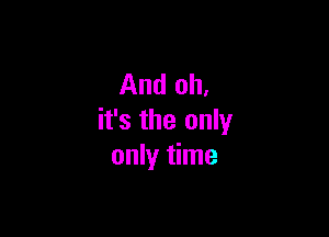 And oh.

it's the only
only time