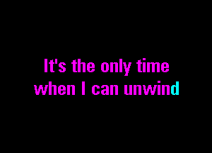 It's the only time

when I can unwind