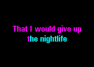That I would give up

the nightlife