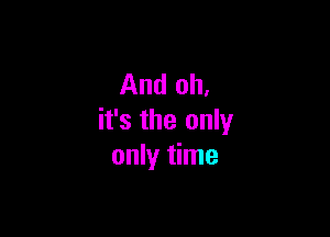 And oh.

it's the only
only time