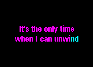 It's the only time

when I can unwind
