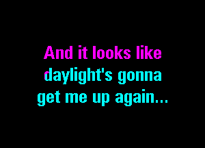 And it looks like

daylight's gonna
get me up again...