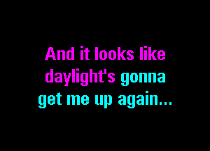 And it looks like

daylight's gonna
get me up again...