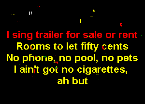 I sing trailer for sale or rent -
Rooms to let fifty cents
No phonegno pool, ho pets
I ain't got no cigarettes,

' ah but '