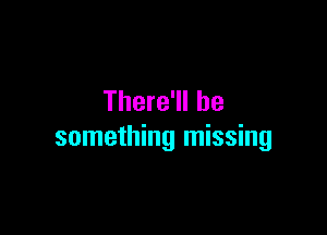 There'll be

something missing