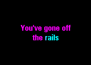 You've gone off

the rails