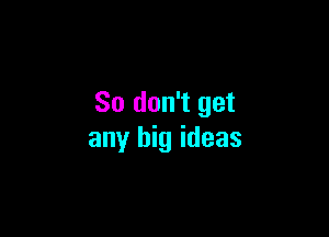 So don't get

any big ideas