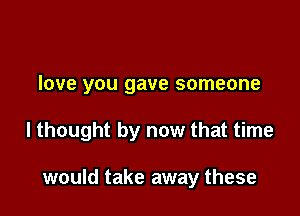love you gave someone

I thought by now that time

would take away these