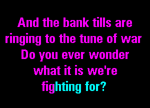 And the bank tills are
ringing to the tune of war
Do you ever wonder
what it is we're
fighting for?
