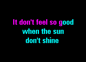 It don't feel so good

when the sun
don't shine