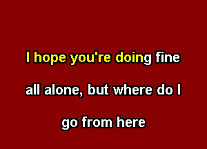 I hope you're doing fine

all alone, but where do I

go from here