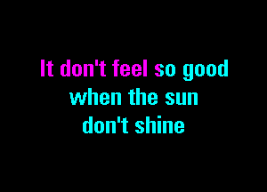 It don't feel so good

when the sun
don't shine