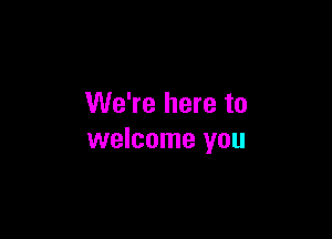 We're here to

welcome you