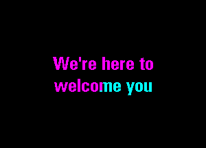 We're here to

welcome you