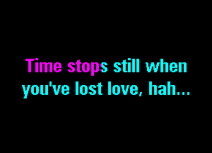 Time stops still when

you've lost love, hah...