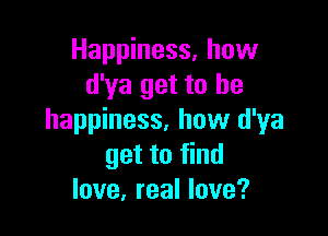 Happiness. how
d'ya get to he

happiness, how d'ya
get to find
love, real love?