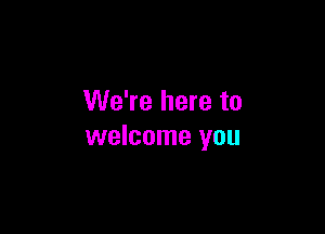 We're here to

welcome you