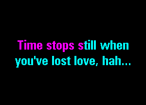 Time stops still when

you've lost love, hah...